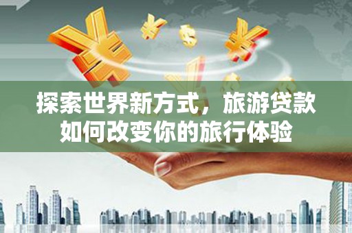 常州探索世界新方式，旅游贷款如何改变你的旅行体验
