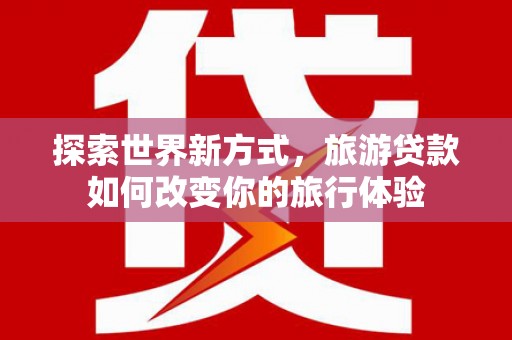 常州探索世界新方式，旅游贷款如何改变你的旅行体验